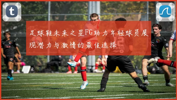 足球鞋未来之星FG助力年轻球员展现潜力与激情的最佳选择