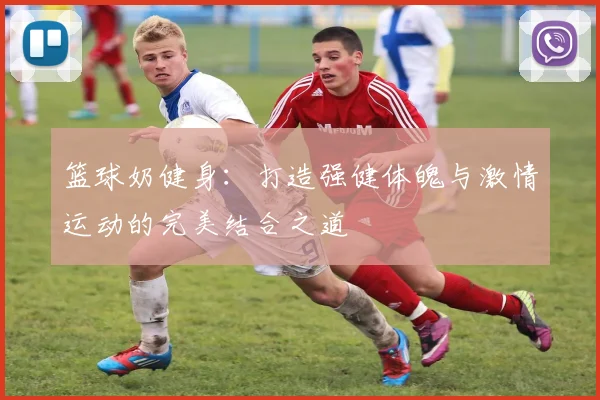 篮球奶健身：打造强健体魄与激情运动的完美结合之道