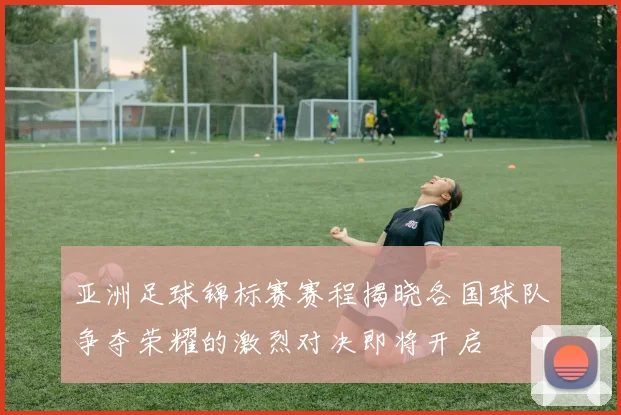 亚洲足球锦标赛赛程揭晓各国球队争夺荣耀的激烈对决即将开启
